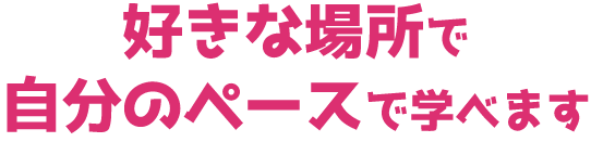 好きな場所で自分のペースで学べます